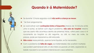 Quando ir á Maternidade?
 Se durante 12 horas seguidas você não sentir a criança se mexer.
 ¨ Se tiver sangramentos
 se você estiver com contrações fortes e frequentes (menos de 10 minutos entre
uma e outra), se estiver com algum problema, não saia do hospital! Mesmo
que seu parto não aconteça dentro da próximas horas, voltar para casa e vir
novamente ao hospital no dia seguinte, ou até no meio da noite, às
pressas, pode ser impossível ou até arriscado.
 Não coma nesse período, apenas tome líquidos, se for necessário.

 Com o problema da falta de vagas, as maternidades não aceitam mulheres
que podem permanecer até um dia inteiro ocupando um leito, esperando os
bebês nascerem e só aceitam interná-las em casos extremos,

 