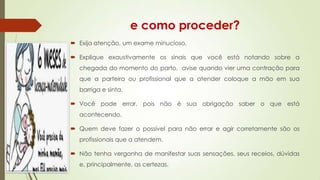 e como proceder?
 Exija atenção, um exame minucioso,
 Explique exaustivamente os sinais que você está notando sobre a

chegada do momento do parto, avise quando vier uma contração para
que a parteira ou profissional que a atender coloque a mão em sua
barriga e sinta.
 Você pode errar, pois não é sua obrigação saber o que está
acontecendo.
 Quem deve fazer o possível para não errar e agir corretamente são os
profissionais que a atendem.

 Não tenha vergonha de manifestar suas sensações, seus receios, dúvidas
e, principalmente, as certezas.

 