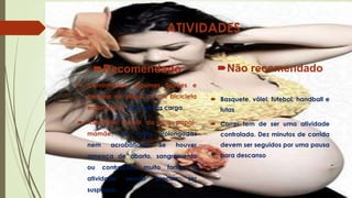 ATIVIDADES
Não recomendado

Recomendado
 Caminhadas, algumas flexões e
pedalar no plano ou em bicicleta
ergométrica com menos carga.

 Basquete, vôlei, futebol, handball e
lutas

 Atividade sexual do tipo papai-

 Correr tem de ser uma atividade

mamãe, não muito prolongadas

controlada. Dez minutos de corrida

nem

devem ser seguidos por uma pausa

acrobáticas.

Se

houver

ameaça de aborto, sangramento
ou

contrações

atividade
suspensa.

muito

sexual

fortes,

precisa

a
ser

para descanso

 