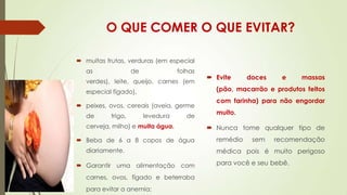 O QUE COMER O QUE EVITAR?
 muitas frutas, verduras (em especial
as

de

folhas

verdes), leite, queijo, carnes (em
especial fígado),

 peixes, ovos, cereais (aveia, germe
de

trigo,

levedura

de

cerveja, milho) e muita água.
 Beba de 6 a 8 copos de água

diariamente.
 Garantir uma alimentação com
carnes, ovos, fígado e beterraba
para evitar a anemia;

 Evite

doces

e

massas

(pão, macarrão e produtos feitos
com farinha) para não engordar

muito.
 Nunca tome qualquer tipo de
remédio

sem

recomendação

médica pois é muito perigoso
para você e seu bebê.

 