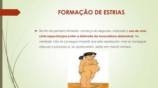 FORMAÇÃO DE ESTRIAS
 No fim do primeiro trimestre, começo do segundo, indicado o uso de uma
cinta especial para evitar a distensão da musculatura abdominal. Na
verdade, não se consegue impedir que elas apareçam, mas se consegue
atenuar o processo e, se aparecerem, serão em menor número.

 