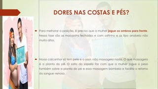 DORES NAS COSTAS E PÉS?
 Para melhorar a posição, é preciso que a mulher jogue os ombros para frente.
Nessa fase são os mocassins fechados e com saltinho e os tipo anabela não
muito altos.

 Nosso calcanhar só tem pele e o osso, não massageia nada. O que massageia
é a planta do pé. O salto do sapato faz com que a mulher jogue o peso
também sobre a planta do pé e essa massagem bombeia e facilita o retorno
do sangue venoso.

 