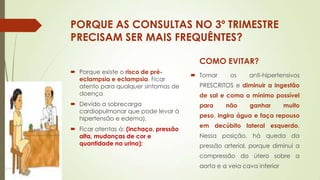 PORQUE AS CONSULTAS NO 3º TRIMESTRE
PRECISAM SER MAIS FREQUÊNTES?
COMO EVITAR?
 Porque existe o risco de préeclampsia e eclampsia. Ficar
atento para qualquer sintomas de
doença
 Devido a sobrecarga
cardiopulmonar que pode levar à
hipertensão e edema).
 Ficar atentas á: (inchaço, pressão
alta, mudanças de cor e
quantidade na urina);

 Tomar

os

anti-hipertensivos

PRESCRITOS e diminuir a ingestão
de sal e coma o mínimo possível
para

não

ganhar

muito

peso, ingira água e faça repouso
em decúbito lateral esquerdo.
Nessa posição, há queda da
pressão arterial, porque diminui a

compressão do útero sobre a
aorta e a veia cava inferior

 