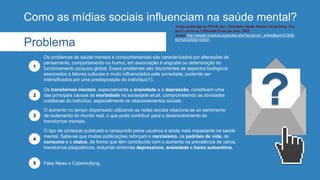 Como as mídias sociais influenciam na saúde mental?
Os transtornos mentais, especialmente a ansiedade e a depressão, constituem uma
das principais causas de morbidade na sociedade atual, comprometendo as atividades
cotidianas do indivíduo, especialmente os relacionamentos sociais.
2
O aumento no tempo dispensado utilizando as redes sociais relaciona-se ao sentimento
de isolamento do mundo real, o que pode contribuir para o desenvolvimento de
transtornos mentais.
3
O tipo de conteúdo publicado e consumido pelos usuários é ainda mais impactante na saúde
mental. Sabe-se que muitas publicações reforçam o narcisismo, os padrões de vida, de
consumo e o status, de forma que têm contribuído com o aumento na prevalência de vários
transtornos psiquiátricos, incluindo sintomas depressivos, ansiedade e baixa autoestima.
4
Fake News e Cyberbullyng.
5
Problema
Os problemas de saúde mentais e comportamentais são caracterizados por alterações de
pensamento, comportamento ou humor, em associação à angústia ou deterioração do
funcionamento psíquico global. Esses problemas são decorrentes de aspectos biológicos
associados à fatores culturais e muito influenciados pela sociedade, podendo ser
intensificados por uma predisposição do indivíduo(1).
1
Artigo publicado na SMAD, Rev. Eletrônica Saúde Mental Álcool Drog. (Ed.
port.) vol.16 no.1 Ribeirão Preto jan./mar. 2020
Acesso http://pepsic.bvsalud.org/scielo.php?script=sci_arttext&pid=S1806-
69762020000100001
 