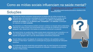 Como as mídias sociais influenciam na saúde mental?
As empresas e os influenciadores também precisam contribuir na redução desta problemática,
utilizando as mídias sociais como ferramentas para a produção de conteúdos que realmente
agreguem valor, disseminem informações de qualidade e aproximem as pessoas
2
Da mesma forma, os usuários das mídias sociais devem preocupar-se com a temática e, em
uma estratégia de autocuidado, filtrar os conteúdos a que estão expostos, priorizando
aqueles que agregam valor e que não desencadeiam sentimentos prejudiciais.
3
Quando falamos sobre a divulgação de conteúdos confiáveis e de qualidade e sobre o
combate às "fake News", destaca-se a contribuição dos grupos de pesquisa de instituições
científicas.
4
Os problemas de saúde mental são preocupações cada vez mais frequente na sociedade,
em parte pela utilização inadequada (frequência de utilização e conteúdo consumido) da
internet e mídias sociais..
5
Soluções
Algumas das maiores empresas mantenedoras de plataformas de mídias sociais têm se
esforçado para criar barreiras e estratégias de prevenção de problemas de saúde mental.
Podemos citar como exemplo o aplicativo "Instagram", que retirou a visualização do
números de curtidas a fim de diminuir uma "competição" e de valorizar a publicação
de materiais com bom conteúdo.
1
Artigo publicado na SMAD, Rev. Eletrônica Saúde Mental Álcool Drog. (Ed.
port.) vol.16 no.1 Ribeirão Preto jan./mar. 2020
Acesso http://pepsic.bvsalud.org/scielo.php?script=sci_arttext&pid=S1806-
69762020000100001
 