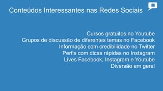 Conteúdos Interessantes nas Redes Sociais
Cursos gratuitos no Youtube
Grupos de discussão de diferentes temas no Facebook
Informação com credibilidade no Twitter
Perfis com dicas rápidas no Instagram
Lives Facebook, Instagram e Youtube
Diversão em geral
 