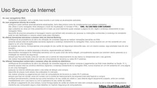 Uso Seguro da Internet
Ao usar navegadores Web:
mantenha-o atualizado, com a versão mais recente e com todas as atualizações aplicadas;
Ao usar programas leitores de e-mails:
configure-o para verificar automaticamente atualizações, tanto dele próprio como de complementos que estejam instalados;
não utilize-o como navegador Web (desligue o modo de visualização no formato HTML) – OBS.: EU USO MAS COM CUIDADO;
seja cuidadoso ao clicar em links presentes em e-mails (se você realmente quiser acessar a página do link, digite o endereço diretamente no seu
navegador Web);
desconfie de arquivos anexados à mensagem mesmo que tenham sido enviados por pessoas ou instituições conhecidas (o endereço do remetente
pode ter sido falsificado e o arquivo anexo pode estar infectado);
Ao efetuar transações bancárias e acessar sites de Internet Banking:
certifique-se da procedência do site e da utilização de conexões seguras ao realizar transações bancárias via Web
somente acesse sites de instituições bancárias digitando o endereço diretamente no navegador Web, nunca clicando em um link existente em uma
página ou em uma mensagem;
ao acessar seu banco, forneça apenas uma posição do seu cartão de segurança (desconfie caso, em um mesmo acesso, seja solicitada mais de uma
posição);
não forneça senhas ou dados pessoais a terceiros, especialmente por telefone;
desconsidere mensagens de instituições bancárias com as quais você não tenha relação, principalmente aquelas que solicitem dados pessoais ou a
instalação de módulos de segurança;
sempre que ficar em dúvida, entre em contato com a central de relacionamento do seu banco ou diretamente com o seu gerente;
não realize transações bancárias por meio de computadores de terceiros ou redes Wi-Fi públicas;
Ao efetuar transações comerciais e acessar sites de comércio eletrônico:
certifique-se da procedência do site e da utilização de conexões seguras ao realizar compras e pagamentos via Web (mais detalhes na Seção 10.1);
somente acesse sites de comércio eletrônico digitando o endereço diretamente no navegador Web, nunca clicando em um link existente em uma página
ou em uma mensagem;
pesquise na Internet referências sobre o site antes de efetuar uma compra;
desconfie de preços muito abaixo dos praticados no mercado;
não realize compras ou pagamentos por meio de computadores de terceiros ou redes Wi-Fi públicas;
sempre que ficar em dúvida, entre em contato com a central de relacionamento da empresa onde está fazendo a compra;
verifique periodicamente o extrato da sua conta bancária e do seu cartão de crédito e, caso detecte algum lançamento suspeito, entre em contato
imediatamente com o seu banco ou com a operadora do seu cartão de crédito;
ao efetuar o pagamento de uma compra, nunca forneça dados de cartão de crédito em sites sem conexão segura ou em e-mails não criptografados;
mantenha seu computador seguro (mais detalhes no Capítulo Segurança de computadores).
https://cartilha.cert.br/
 