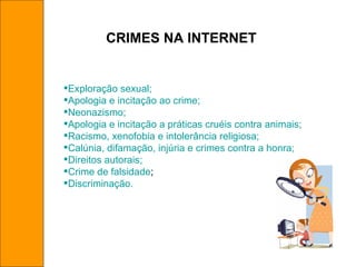 CRIMES NA INTERNET Exploração sexual; Apologia e incitação ao crime; Neonazismo; Apologia e incitação a práticas cruéis contra animais; Racismo, xenofobia e intolerância religiosa; Calúnia, difamação, injúria e crimes contra a honra; Direitos autorais; Crime de falsidade ; Discriminação. 