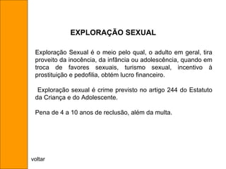 Exploração Sexual é o meio pelo qual, o adulto em geral, tira proveito da inocência, da infância ou adolescência, quando em troca de favores sexuais, turismo sexual, incentivo à prostituição e pedofilia, obtém lucro financeiro. Exploração sexual é crime previsto no artigo 244 do Estatuto da Criança e do Adolescente.  Pena de 4 a 10 anos de reclusão, além da multa. EXPLORAÇÃO SEXUAL voltar 
