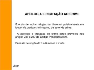 É o ato de incitar, elogiar ou discursar publicamente em louvor de prática criminosa ou de autor de crime. A apologia e incitação ao crime estão previstos nos artigos 286 e 287 do Código Penal Brasileiro. Pena de detenção de 3 a 6 meses e multa. APOLOGIA E INCITAÇÃO AO CRIME voltar 