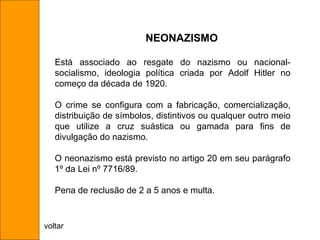 Está associado ao resgate do nazismo ou nacional-socialismo, ideologia política criada por Adolf Hitler no começo da década de 1920.  O crime se configura com a fabricação, comercialização, distribuição de símbolos, distintivos ou qualquer outro meio que utilize a cruz suástica ou gamada para fins de divulgação do nazismo. O neonazismo está previsto no artigo 20 em seu parágrafo 1º da Lei nº 7716/89. Pena de reclusão de 2 a 5 anos e multa. NEONAZISMO voltar 