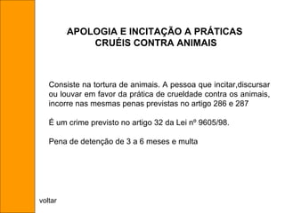 Consiste na tortura de animais. A pessoa que incitar,discursar ou louvar em favor da prática de crueldade contra os animais, incorre nas mesmas penas previstas no artigo 286 e 287 É um crime previsto no artigo 32 da Lei nº 9605/98. Pena de detenção de 3 a 6 meses e multa APOLOGIA E INCITAÇÃO A PRÁTICAS  CRUÉIS CONTRA ANIMAIS voltar 