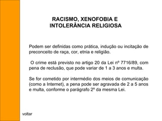 Podem ser definidas como prática, indução ou incitação de preconceito de raça, cor, etnia e religião. O crime está previsto no artigo 20 da Lei nº 7716/89, com pena de reclusão, que pode variar de 1 a 3 anos e multa.  Se for cometido por intermédio dos meios de comunicação (como a Internet), a pena pode ser agravada de 2 a 5 anos e multa, conforme o parágrafo 2º da mesma Lei. RACISMO, XENOFOBIA E INTOLERÂNCIA RELIGIOSA voltar 