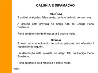 CALÚNIA É atribuir a alguém, falsamente, um fato definido como crime.  A calúnia está prevista no artigo 138 do Código Penal Brasileiro. Pena de detenção de 6 meses a 2 anos e multa. Difamar É levar ao conhecimento de outras pessoas fato ofensivo à reputação de alguém. A difamação está prevista no artigo 139 do Código Penal Brasileiro. Pena de prisão de 3 meses a 1 ano e multa. CALÚNIA E DIFAMAÇÃO voltar 