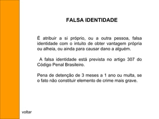 É atribuir a si próprio, ou a outra pessoa, falsa identidade com o intuito de obter vantagem própria ou alheia, ou ainda para causar dano a alguém. A falsa identidade está prevista no artigo 307 do Código Penal Brasileiro. Pena de detenção de 3 meses a 1 ano ou multa, se o fato não constituir elemento de crime mais grave. FALSA IDENTIDADE voltar 
