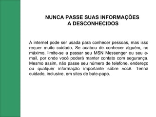 A internet pode ser usada para conhecer pessoas, mas isso requer muito cuidado. Se acabou de conhecer alguém, no máximo, limite-se a passar seu MSN Messenger ou seu e-mail, por onde você poderá manter contato com segurança. Mesmo assim, não passe seu número de telefone, endereço ou qualquer informação importante sobre você. Tenha cuidado, inclusive, em sites de bate-papo. NUNCA PASSE SUAS INFORMAÇÕES  A DESCONHECIDOS 