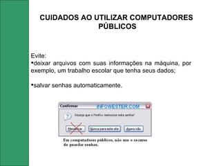 Evite:  deixar arquivos com suas informações na máquina, por exemplo, um trabalho escolar que tenha seus dados; salvar senhas automaticamente.  CUIDADOS AO UTILIZAR COMPUTADORES  PÚBLICOS 