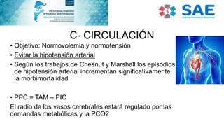 C- CIRCULACIÓN
• Objetivo: Normovolemia y normotensión
• Evitar la hipotensión arterial
• Según los trabajos de Chesnut y Marshall los episodios
de hipotensión arterial incrementan significativamente
la morbimortalidad
• PPC = TAM – PIC
El radio de los vasos cerebrales estará regulado por las
demandas metabólicas y la PCO2
 