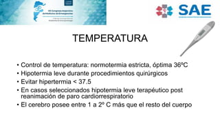 TEMPERATURA
• Control de temperatura: normotermia estricta, óptima 36ºC
• Hipotermia leve durante procedimientos quirúrgicos
• Evitar hipertermia < 37.5
• En casos seleccionados hipotermia leve terapéutico post
reanimación de paro cardiorrespiratorio
• El cerebro posee entre 1 a 2º C más que el resto del cuerpo
 