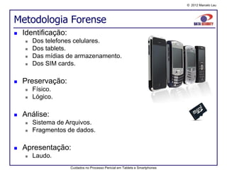 © 2012 Marcelo Lau




Metodologia Forense
   Identificação:
       Dos telefones celulares.
       Dos tablets.
       Das mídias de armazenamento.
       Dos SIM cards.

   Preservação:
       Físico.
       Lógico.

   Análise:
       Sistema de Arquivos.
       Fragmentos de dados.

   Apresentação:
       Laudo.
                     Cuidados no Processo Pericial em Tablets e Smartphones
 