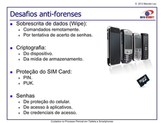 © 2012 Marcelo Lau




Desafios anti-forenses
   Sobrescrita de dados (Wipe):
       Comandados remotamente.
       Por tentativa de acerto de senhas.

   Criptografia:
       Do dispositivo.
       Da mídia de armazenamento.

   Proteção do SIM Card:
       PIN.
       PUK.

   Senhas
       De proteção do celular.
       De acesso à aplicativos.
       De credenciais de acesso.
                     Cuidados no Processo Pericial em Tablets e Smartphones
 