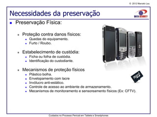 © 2012 Marcelo Lau




Necessidades da preservação
   Preservação Física:

       Proteção contra danos físicos:
            Quedas do equipamento.
            Furto / Roubo.

       Estabelecimento de custódia:
            Ficha ou folha de custódia.
            Identificação do custodiante.

       Mecanismos de proteção físicos
            Plástico bolha.
            Envelopamento com lacre
            Invólucro anti-estático.
            Controle de acesso ao ambiente de armazenamento.
            Mecanismos de monitoramento e sensoreamento físicos (Ex: CFTV).




                         Cuidados no Processo Pericial em Tablets e Smartphones
 