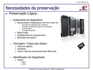 © 2012 Marcelo Lau




Necessidades da preservação
   Preservação Lógica:

       Isolamento do dispositivo:
            Desconexão a dispositivos com fio e sem fio:
                  Conexão de aplicativos (Ex: Dropbox).
                  Conexão ao telefone celular ao computador.
                  Conexão Wifi.
                  Conexão Bluetooth.
            Modo avião.
            Desligamento do equipamento.
            Remoção de bateria.

       Clonagem / Cópia dos dados:
            Arquivos lógicos.
            Partições.
            Todo o meio de armazenamento (Bit-a-bit).

       Identificador de integridade:
            HASH:
                  MD5.
                  SHA1.


                            Cuidados no Processo Pericial em Tablets e Smartphones
 