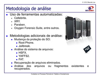 © 2012 Marcelo Lau




Metodologia de análise
   Uso de ferramentas automatizadas:
       Cellebrite.
       XRY.
       Paraben.
       Oxygen Forensic Suite, entre outros.

   Metodologias adicionais de análise:
       Mudança da proteção do SO:
           Root Phone.

           Jailbreak.

       Análise do sistema de arquivos:
           HSFX.
           YAFFS2.

           FAT.
       Recuperação de arquivos eliminados.
       Análise dos arquivos ou fragmentos                                    existentes    e
        recuperados.
                     Cuidados no Processo Pericial em Tablets e Smartphones
 