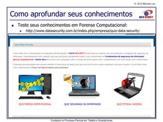 © 2012 Marcelo Lau




Como aprofundar seus conhecimentos
   Teste seus conhecimentos em Forense Computacional:
       http://www.datasecurity.com.br/index.php/empresa/quiz-data-security:




                      Cuidados no Processo Pericial em Tablets e Smartphones
 