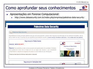 © 2012 Marcelo Lau




Como aprofundar seus conhecimentos
   Apresentações em Forense Computacional:
       http://www.datasecurity.com.br/index.php/empresa/palestras-data-security:




                      Cuidados no Processo Pericial em Tablets e Smartphones
 