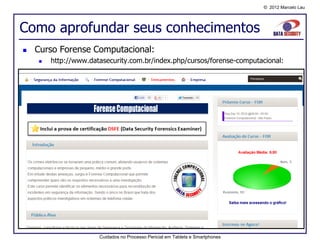 © 2012 Marcelo Lau




Como aprofundar seus conhecimentos
   Curso Forense Computacional:
       http://www.datasecurity.com.br/index.php/cursos/forense-computacional:




                      Cuidados no Processo Pericial em Tablets e Smartphones
 