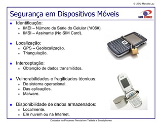 © 2012 Marcelo Lau




Segurança em Dispositivos Móveis
   Identificação:
        IMEI – Número de Série do Celular (*#06#).
        IMSI – Assinante (No SIM Card).

   Localização:
        GPS – Geolocalização.
        Triangulação.

   Interceptação:
        Obtenção de dados transmitidos.

   Vulnerabilidades e fragilidades técnicas:
        Do sistema operacional.
        Das aplicações.
        Malware.

   Disponibilidade de dados armazenados:
        Localmente.
        Em nuvem ou na Internet.
                       Cuidados no Processo Pericial em Tablets e Smartphones
 