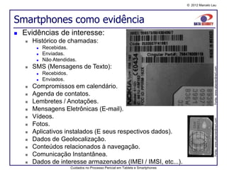 © 2012 Marcelo Lau




Smartphones como evidência
   Evidências de interesse:
       Histórico de chamadas:
            Recebidas.
            Enviadas.
            Não Atendidas.
       SMS (Mensagens de Texto):




                                                                                                   Fonte: www.elsevierdirect.com
            Recebidos.
            Enviados.
       Compromissos em calendário.
       Agenda de contatos.
       Lembretes / Anotações.
       Mensagens Eletrônicas (E-mail).
       Vídeos.




                                                                                                   Fonte: www.elsevierdirect.com
       Fotos.
       Aplicativos instalados (E seus respectivos dados).
       Dados de Geolocalização.
       Conteúdos relacionados à navegação.
       Comunicação Instantânea.
       Dados de interesse armazenados (IMEI / IMSI, etc...).
                          Cuidados no Processo Pericial em Tablets e Smartphones
 