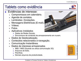 © 2012 Marcelo Lau




Tablets como evidência
   Evidências de interesse:
       Compromissos em calendário.
       Agenda de contatos.
       Lembretes / Anotações.
        Mensagens Eletrônicas (E-mail).




                                                                                                  Fonte: www.ifixit.com
    

       Vídeos.
       Fotos.
       Aplicativos instalados
            Dados de Redes Sociais.
            Sincronismo de conteúdo de armazenamento em nuvem.
       Dados de Geolocalização.
       Conteúdos relacionados à navegação.
       Comunicação Instantânea.
        Dados de interesse armazenados




                                                                                                   Fonte: www.ifixit.com
    
            IMEI / IMSI (Quando se utiliza comunicação 3G)
            Arquivos de texto.
            Planilhas.
            Demais arquivos de produtividade.

                         Cuidados no Processo Pericial em Tablets e Smartphones
 