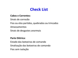 Check List
Cabos e Correntes:
Sinais de corrosão
Fios ou elos partidos, quebrados ou trincados
Amassamentos
Sinais de desgastes anormais
Parte Elétrica:
Estado das botoeiras de comando
Sinalização das botoeiras de comando
Fios sem isolação
 