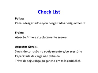 Check List
Polias:
Canais desgastados e/ou desgastados desigualmente.
Freios:
Atuação firme e absolutamente segura.
Aspectos Gerais:
Sinais de corrosão no equipamento e/ou acessório
Capacidade de carga não definida;
Trava de segurança do gancho em más condições.
 