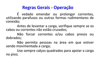 Regras Gerais - Operação
É vedado emendar ou prolongar correntes,
utilizando parafusos ou outras formas rudimentares de
conexão;
Antes de levantar a carga, verifique sempre se os
cabos ou correntes não estão cruzados;
Não forcar correntes e/ou cabos presos ou
dobrados;
Não permita pessoas na área em que estiver
sendo movimentada a carga;
Use sempre calços quadrados para apoiar a carga
no piso;
 