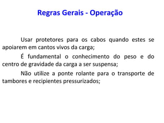 Regras Gerais - Operação
Usar protetores para os cabos quando estes se
apoiarem em cantos vivos da carga;
É fundamental o conhecimento do peso e do
centro de gravidade da carga a ser suspensa;
Não utilize a ponte rolante para o transporte de
tambores e recipientes pressurizados;
 