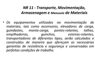 NR 11 - Transporte, Movimentação,
Armazenagem e Manuseio de Materiais
• Os equipamentos utilizados na movimentação de
materiais, tais como ascensores, elevadores de carga,
guindastes, monta-carga, pontes-rolantes, talhas,
empilhadeiras, guinchos, esteiras-rolantes,
transportadores de diferentes tipos, serão calculados e
construídos de maneira que ofereçam as necessárias
garantias de resistência e segurança e conservados em
perfeitas condições de trabalho.
 