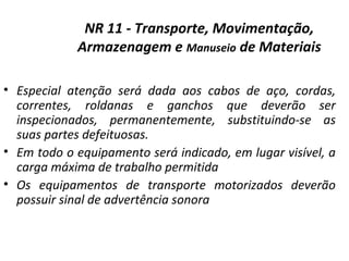 NR 11 - Transporte, Movimentação,
Armazenagem e Manuseio de Materiais
• Especial atenção será dada aos cabos de aço, cordas,
correntes, roldanas e ganchos que deverão ser
inspecionados, permanentemente, substituindo-se as
suas partes defeituosas.
• Em todo o equipamento será indicado, em lugar visível, a
carga máxima de trabalho permitida
• Os equipamentos de transporte motorizados deverão
possuir sinal de advertência sonora
 