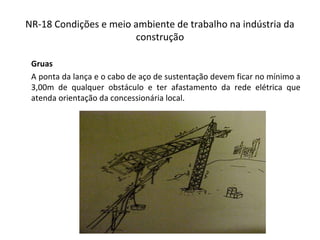 NR-18 Condições e meio ambiente de trabalho na indústria da
construção
Gruas
A ponta da lança e o cabo de aço de sustentação devem ficar no mínimo a
3,00m de qualquer obstáculo e ter afastamento da rede elétrica que
atenda orientação da concessionária local.
 