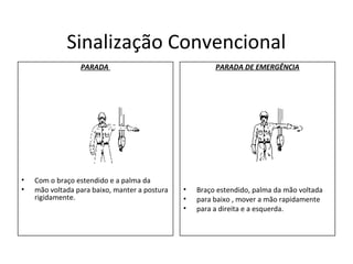 Sinalização Convencional
PARADA
• Com o braço estendido e a palma da
• mão voltada para baixo, manter a postura
rigidamente.
PARADA DE EMERGÊNCIA
• Braço estendido, palma da mão voltada
• para baixo , mover a mão rapidamente
• para a direita e a esquerda.
 