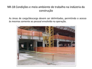 NR-18 Condições e meio ambiente de trabalho na indústria da
construção
As áreas de carga/descarga devem ser delimitadas, permitindo o acesso
às mesmas somente ao pessoal envolvido na operação.
 