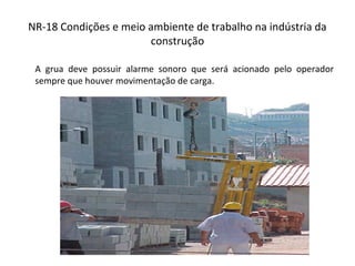 NR-18 Condições e meio ambiente de trabalho na indústria da
construção
A grua deve possuir alarme sonoro que será acionado pelo operador
sempre que houver movimentação de carga.
 