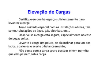 Elevação de Cargas
Certifique-se que há espaço suficientemente para
levantar a carga;
Tome cuidado especial com as instalações aéreas, tais
como, tubulações de água, gás, elétricas, etc...
Observe se a carga está segura, especialmente no caso
de peças soltas;
Levante a carga um pouco, se ela inclinar para um dos
lados, abaixe-as e acerte o balanceamento;
Não passe com a carga sobre pessoas e nem permita
que elas passem sob a carga.
 