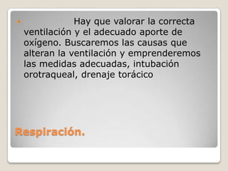                Hay que valorar la correcta
    ventilación y el adecuado aporte de
    oxígeno. Buscaremos las causas que
    alteran la ventilación y emprenderemos
    las medidas adecuadas, intubación
    orotraqueal, drenaje torácico




Respiración.
 