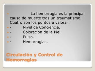              La hemorragia es la principal
    causa de muerte tras un traumatismo.
    Cuatro son los puntos a valorar:
   ·     Nivel de Conciencia.
   ·     Coloración de la Piel.
   ·     Pulso.
   ·     Hemorragias.


Circulación y Control de
Hemorragias
 