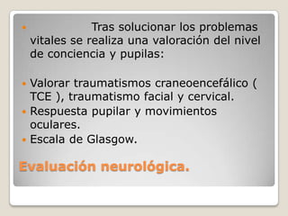                Tras solucionar los problemas
    vitales se realiza una valoración del nivel
    de conciencia y pupilas:

 Valorar traumatismos craneoencefálico (
  TCE ), traumatismo facial y cervical.
 Respuesta pupilar y movimientos
  oculares.
 Escala de Glasgow.


Evaluación neurológica.
 