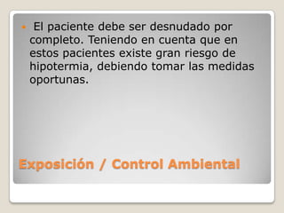     El paciente debe ser desnudado por
    completo. Teniendo en cuenta que en
    estos pacientes existe gran riesgo de
    hipotermia, debiendo tomar las medidas
    oportunas.




Exposición / Control Ambiental
 