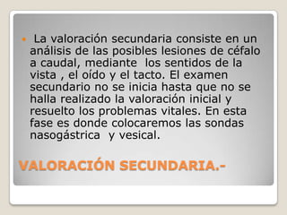     La valoración secundaria consiste en un
    análisis de las posibles lesiones de céfalo
    a caudal, mediante los sentidos de la
    vista , el oído y el tacto. El examen
    secundario no se inicia hasta que no se
    halla realizado la valoración inicial y
    resuelto los problemas vitales. En esta
    fase es donde colocaremos las sondas
    nasogástrica y vesical.

VALORACIÓN SECUNDARIA.-
 
